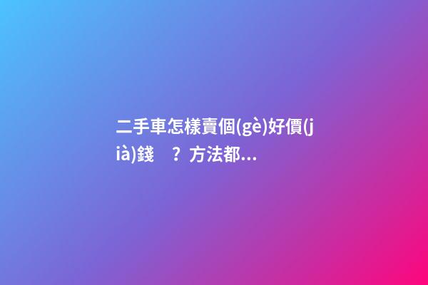 二手車怎樣賣個(gè)好價(jià)錢？方法都在這里了